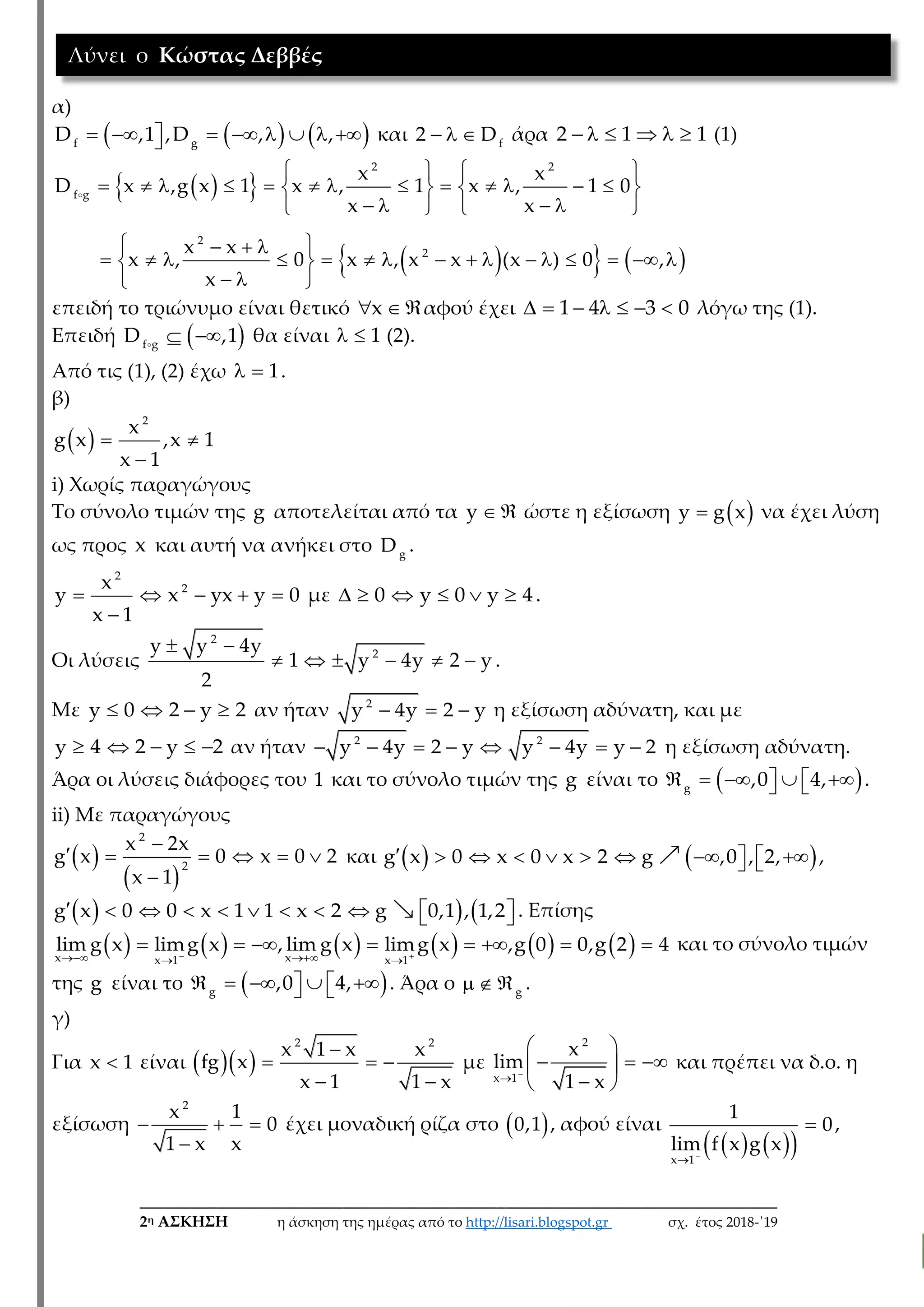 ___________________________________________________________________________
2η ΑΣΚΗΣΗ η άσκηση της ημέρας από το http://lisari.blogspot.gr σχ. έτος 2018-΄19
α)
           f g
D ,1 ,D , , και    f
2 D άρα      2 1 1 (1)
  
    
   
               
      
   
                
  
2 2
f g
2
2
x x
D x ,g x 1 x , 1 x , 1 0
x x
x x
x , 0 x , x x (x ) 0 ,
x
επειδή το τριώνυμο είναι θετικό   x αφού έχει       1 4 3 0 λόγω της (1).
Επειδή   f g
D ,1 θα είναι   1 (2).
Από τις (1), (2) έχω   1.
β)
   

2
x
g x ,x 1
x 1
i) Xωρίς παραγώγους
Το σύνολο τιμών της g αποτελείται από τα  y ώστε η εξίσωση  y g x να έχει λύση
ως προς x και αυτή να ανήκει στο g
D .
    

2
2x
y x yx y 0
x 1
με      0 y 0 y 4.
Οι λύσεις
 
     
2
2y y 4y
1 y 4y 2 y
2
.
Με    y 0 2 y 2 αν ήταν   2
y 4y 2 y η εξίσωση αδύνατη, και με
    y 4 2 y 2 αν ήταν        2 2
y 4y 2 y y 4y y 2 η εξίσωση αδύνατη.
Άρα οι λύσεις διάφορες του 1 και το σύνολο τιμών της g είναι το        g
,0 4, .
ii) Με παραγώγους
 
 

     

2
2
x 2x
g x 0 x 0 2
x 1
και              g x 0 x 0 x 2 g ,0 , 2, ,
              g x 0 0 x 1 1 x 2 g 0,1 , 1,2 . Επίσης
              
       
x xx 1 x 1
lim g x limg x , lim g x limg x ,g 0 0,g 2 4 και το σύνολο τιμών
της g είναι το        g
,0 4, . Άρα ο   g
.
γ)
Για x 1 είναι    
  
 
2 2
x 1 x x
fg x
x 1 1 x
με 

 
   
 
2
x 1
x
lim
1 x
και πρέπει να δ.ο. η
εξίσωση   

2
x 1
0
1 x x
έχει μοναδική ρίζα στο  0,1 , αφού είναι
    


x 1
1
0
lim f x g x
,
Λύνει ο Κώστας Δεββές
 