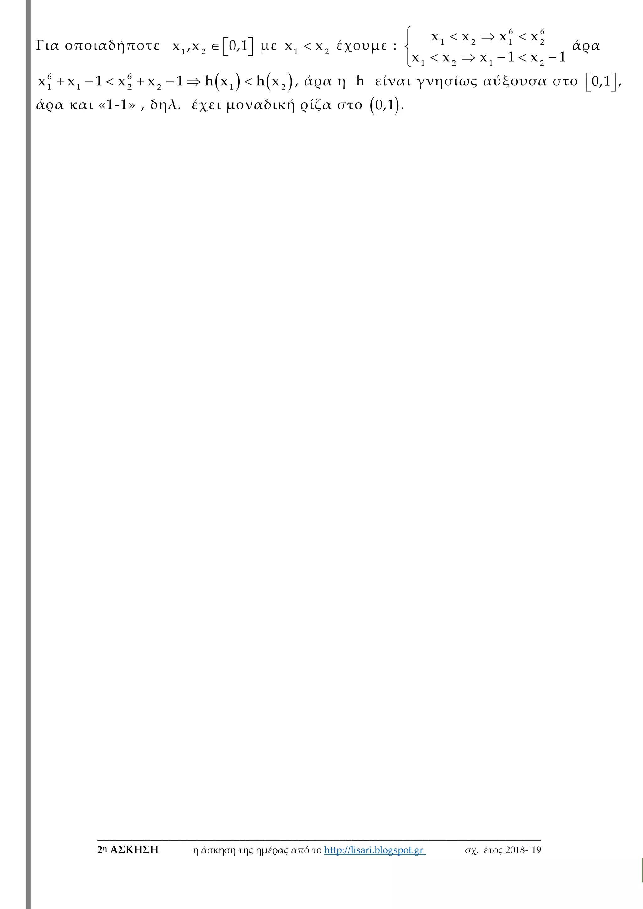___________________________________________________________________________
2η ΑΣΚΗΣΗ η άσκηση της ημέρας από το http://lisari.blogspot.gr σχ. έτος 2018-΄19
Για οποιαδήποτε    1 2
x ,x 0,1 με 1 2
x x έχουμε :
   

    
6 6
1 2 1 2
1 2 1 2
x x x x
x x x 1 x 1
άρα
         6 6
1 1 2 2 1 2
x x 1 x x 1 h x h x , άρα η h είναι γνησίως αύξουσα στο   0,1 ,
άρα και «1-1» , δηλ. έχει μοναδική ρίζα στο  0,1 .
 