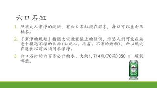 六口石缸
1. 照猶太人潔淨的規矩，有六口石缸擺在那裏，每口可以盛兩三
桶水。
2. 『潔淨的規矩』指猶太宗教禮儀上的條例，惟恐人們可能在無
意中摸過不潔的東西(如死人、死畜、不潔的動物)，所以規定
在進食以前必須用水潔淨。
3. 六口石缸約六百多公升的水，大約1,714瓶(70箱)350 ml 罐裝
啤酒。
 