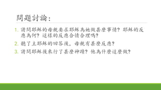 問題討論:
1.請問耶穌的母親要求耶穌為她做甚麼事情? 耶穌的反
應為何? 這樣的反應合情合理嗎?
2.聽了主耶穌的回答後，母親有甚麼反應?
3.請問耶穌後來行了甚麼神蹟? 他為什麼這麼做?
 