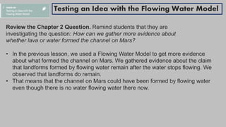 Review the Chapter 2 Question. Remind students that they are
investigating the question: How can we gather more evidence about
whether lava or water formed the channel on Mars?
• In the previous lesson, we used a Flowing Water Model to get more evidence
about what formed the channel on Mars. We gathered evidence about the claim
that landforms formed by flowing water remain after the water stops flowing. We
observed that landforms do remain.
• That means that the channel on Mars could have been formed by flowing water
even though there is no water flowing water there now.
Testing an Idea with the Flowing Water Model
 