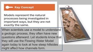 When scientists use a model to understand
a geologic process, they often have new
questions afterward. Let students know that
they will use the Flowing Water Model
again today to look at how steep hillsides
might affect how channels form.
 