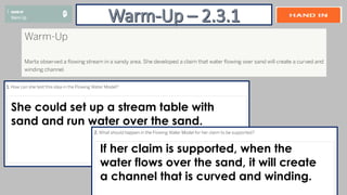 She could set up a stream table with
sand and run water over the sand.
If her claim is supported, when the
water flows over the sand, it will create
a channel that is curved and winding.
 