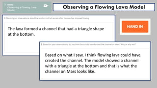 Observing a Flowing Lava Model
The lava formed a channel that had a triangle shape
at the bottom.
Based on what I saw, I think flowing lava could have
created the channel. The model showed a channel
with a triangle at the bottom and that is what the
channel on Mars looks like.
 