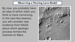 By now, you probably have
an idea of which claim you
think is more convincing.
In the next few lessons,
you will consider new
evidence from NASA
about which geologic
process formed the
channel on Mars.
Observing a Flowing Lava Model
 