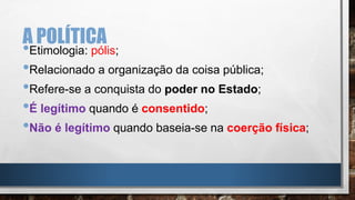 A POLÍTICA
•Etimologia: pólis;
•Relacionado a organização da coisa pública;
•Refere-se a conquista do poder no Estado;
•É legítimo quando é consentido;
•Não é legítimo quando baseia-se na coerção física;
 