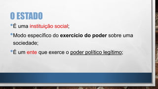 O ESTADO
•É uma instituição social;
•Modo específico do exercício do poder sobre uma
sociedade;
•É um ente que exerce o poder político legítimo;
 