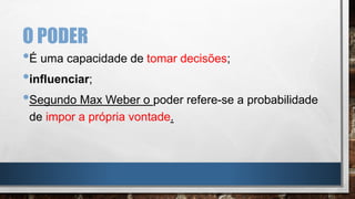O PODER
•É uma capacidade de tomar decisões;
•influenciar;
•Segundo Max Weber o poder refere-se a probabilidade
de impor a própria vontade.
 