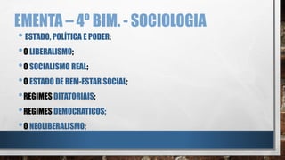 EMENTA – 4º BIM. - SOCIOLOGIA
• ESTADO, POLÍTICA E PODER;
•O LIBERALISMO;
•O SOCIALISMO REAL;
•O ESTADO DE BEM-ESTAR SOCIAL;
•REGIMES DITATORIAIS;
•REGIMES DEMOCRATICOS;
•O NEOLIBERALISMO;
 