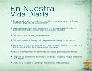 En Nuestra
Vida Diaria
*Respetar a los miembros de la comunidad educativa, siendo solidario,
tolerante y prudente en la información.
*Moderarlasexpresionesafectivasentreaprendicesyevitandosituaciones
queincomodenaotrosmiembrosdelacomunidadeducativa
*Cuidar la presentación y aseo personal.
*Cuidar el bienestar físico y psicológico de sí mismo y de los demás.
*Reconocer, compartir y construir conocimiento con los compañeros y
demás integrantes de la comunidad educativa.
*Valorar la formación como camino hacia el logro de su proyecto de vida.
*Respetar las diferencias de: cultura, ideología, religión y lengua propia de
cada región.
*Enaltecer y respetar los símbolos nacionales e institucionales.
 