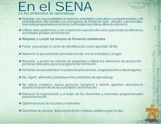 En el SENAEn los ambientes de aprendizaje
*Utilizar adecuadamente y con respeto los espacios del centro para el desarrollo de las
actividades propias de formación.
*Respetar y cumplir los tiempos de formación establecidos
*Portar y presentar el carné de identificación como aprendiz SENA
*Mantener la presentación personal acorde con la actividad y el lugar.
*Respetar y asumir las normas de seguridad y utilizar los elementos de protección
personal indicados para el programa de formación.
*Nofumar,noconsumirlicornisustanciaspsicoactivas,estupefacientesoalucinógenas
*No ingerir alimentos y bebidas en los ambientes de aprendizaje
*No utilizar celulares, busca personas (beepers) y demás aparatos electrónicos
durante el desarrollo de las actividades de formación.
*Mantener la organización y el orden de los elementos y materiales proporcionados
para la formación
*Optimizar el uso de recursos y materiales
*Garantizar la correcta disposición de los residuos sólidos según su tipo
*Participar con responsabilidad en todas las actividades curriculares y complementarias o de
profundización relacionadas con el programa de formación sean virtuales o presenciales,
seanestasprogramadasenelcentrooeninstalacionesfísicasdiferentesalmismo
 