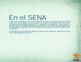 En el SENAEstas normas aplican para sitios tanto dentro de las instalaciones del SENA
como en otros sitios en los cuales se realizan acciones de formación
incluyendo actividades deportivas, culturales, tecnológicas, entre otras; y
las sanciones son aplicadas por cada Centro de acuerdo con el Reglamento
del Aprendiz y aquellas normas establecidas en cada uno de los centros y/o
regionales.
A continuación encontrará algunas normas de espacios específicos para
que sean tenidas en cuenta.
 