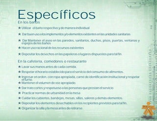 EspecíficosEn los baños
*Utilizar el baño respectivo y de manera individual
*Darbuenusoalosimplementosy/oelementosexistentesenlasunidadessanitarias
*Dar Mantener el aseo en las paredes, sanitarios, duchas, pisos, puertas, ventanas y
espejos de los baños
*Hacer uso racional de los recursos existentes
*Depositar los desechos en las papeleras o lugares dispuestos para tal fin.
En la cafetería, comedores o restaurante
*Lavar sus manos antes de cada comida.
*Respetar el horario establecido para el servicio del consumo de alimentos.
*Ingresar en orden, con ropa apropiada, carné de identificación institucional y respetar
el turno.
*Mantener el volumen de voz apropiado.
*Dar trato cortes y respetuoso a las personas que prestan el servicio
*Practicar normas de urbanidad en la mesa
*Cuidar los cubiertos, bandejas, mesas, sillas, saleros y demás elementos.
*Depositar los elementos desechables en los recipientes previstos para tal fin.
*Organizar la silla y la mesa antes de retirarse.
 