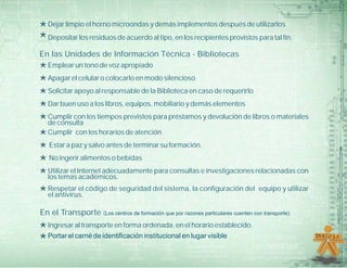 *Dejar limpio el horno microondas y demás implementos después de utilizarlos
*Depositar los residuos de acuerdo al tipo, en los recipientes provistos para tal fin.
En las Unidades de Información Técnica - Bibliotecas
*Emplear un tono de voz apropiado
*Apagar el celular o colocarlo en modo silencioso
*Solicitar apoyo al responsable de la Biblioteca en caso de requerirlo
*Dar buen uso a los libros, equipos, mobiliario y demás elementos
*Cumplir con los tiempos previstos para préstamos y devolución de libros o materiales
de consulta
*Cumplir con los horarios de atención
*Estar a paz y salvo antes de terminar su formación.
*No ingerir alimentos o bebidas
*Utilizar el Internet adecuadamente para consultas e investigaciones relacionadas con
los temas académicos.
*Respetar el código de seguridad del sistema, la configuración del equipo y utilizar
el antivirus.
En el Transporte (Los centros de formación que por razones particulares cuenten con transporte).
*Ingresar al transporte en forma ordenada, en el horario establecido.
*Portar el carné de identificación institucional en lugar visible
 