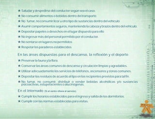 *Saludar y despedirse del conductor según sea el caso.
*No consumir alimentos o bebidas dentro del transporte.
*No fumar, no consumir licor u otro tipo de sustancias dentro del vehículo
*Asumircomportamientosseguros,manteniendolacabezaybrazosdentrodelvehículo.
*Depositar papeles o desechos en el lugar dispuesto para ello
*No ingresar más del personal permitido por el conductor.
*No sentarse en lugares no permitidos
*Respetar los paraderos establecidos
En las áreas dispuestas para el descanso, la reflexión y el deporte
*Preservar la fauna y la flora.
*Conservar las áreas comunes de descanso y circulación limpias y agradables.
*Utilizar adecuadamente los servicios de teléfonos, ascensores y zonas comunes.
*Depositar los residuos de acuerdo al tipo en los recipientes previstos para tal fin.
*No fumar, no consumir, distribuir o vender bebidas alcohólicas y/o sustancias
psicoactivas, estupefacientes o alucinógenas.
En el Internado (Si el centro ofrece el servicio).
*Cumplir los horarios establecidos para el ingreso y salida de los dormitorios.
*Cumplir con las normas establecidas para visitas.
 