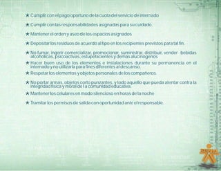 *Cumplir con el pago oportuno de la cuota del servicio de internado
*Cumplir con las responsabilidades asignadas para su cuidado.
*Mantener el orden y aseo de los espacios asignados
*Depositar los residuos de acuerdo al tipo en los recipientes previstos para tal fin.
*No fumar, ingerir comercializar, promocionar, suministrar, distribuir, vender bebidas
alcohólicas, psicoactivas, estupefacientes y demás alucinógenos
*Hacer buen uso de los elementos e instalaciones durante su permanencia en el
internado y no utilizarla para fines diferentes al descanso.
*Respetar los elementos y objetos personales de los compañeros.
*No portar armas, objetos corto punzantes, y todo aquello que pueda atentar contra la
integridad física y moral de l a comunidad educativa.
*Mantener los celulares en modo silencioso en horas de la noche
*Tramitar los permisos de salida con oportunidad ante el responsable.
 