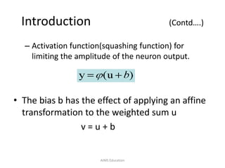 Introduction (Contd….)
– Activation function(squashing function) for
limiting the amplitude of the neuron output.
• The bias b has the effect of applying an affine
transformation to the weighted sum u
v = u + b
AIMS Education
 