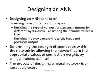 Designing an ANN
• Designing an ANN consist of
– Arranging neurons in various layers
– Deciding the type of connections among neurons for
different layers, as well as among the neurons within a
layer
– Deciding the way a neuron receives input and
produces output
• Determining the strength of connection within
the network by allowing the network learn the
appropriate values of connection weights by
using a training data set.
• The process of designing a neural network is an
iterative process
AIMS Education
 