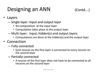 Designing an ANN (Contd….)
• Layers
– Single layer: Input and output layer
• No computation at the input layer
• Computation takes place at the output layer
– Multi layer: Input, hidden(s) and output layers
• Computations are done at the hidden(s) and the output layer
• Connection
– Fully connected
• Each neuron on the first layer is connected to every neuron on
the second layer
– Partially connected
• A neuron of the first layer does not have to be connected to all
neurons on the second layer
AIMS Education
 