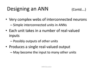Designing an ANN (Contd….)
• Very complex webs of interconnected neurons
– Simple interconnected units in ANNs
• Each unit takes in a number of real-valued
inputs
– Possibly outputs of other units
• Produces a single real-valued output
– May become the input to many other units
AIMS Education
 