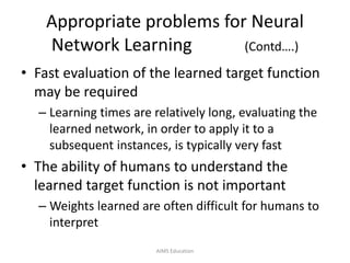 Appropriate problems for Neural
Network Learning (Contd….)
• Fast evaluation of the learned target function
may be required
– Learning times are relatively long, evaluating the
learned network, in order to apply it to a
subsequent instances, is typically very fast
• The ability of humans to understand the
learned target function is not important
– Weights learned are often difficult for humans to
interpret
AIMS Education
 
