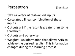 Perceptron (Contd….)
• Takes a vector of real-valued inputs
• Calculates a linear combination of these
inputs
• Outputs a 1 if the result is greater than some
threshold
• Outputs a -1 otherwise
• Weights: An information that allows ANN to
achieve the desired results. This information
changes during the learning process
AIMS Education
 