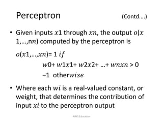Perceptron (Contd….)
• Given inputs 𝑥1 through 𝑥𝑛, the output 𝑜(𝑥
1,…,n𝑛) computed by the perceptron is
𝑜(𝑥1,…,𝑥𝑛)= 1 𝑖𝑓
𝑤0+ 𝑤1𝑥1+ 𝑤2𝑥2+ …+ 𝑤𝑛𝑥𝑛 > 0
−1 other𝑤𝑖𝑠𝑒
• Where each 𝑤𝑖 is a real-valued constant, or
weight, that determines the contribution of
input 𝑥𝑖 to the perceptron output
AIMS Education
 