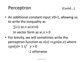 Perceptron (Contd….)
• An additional constant input 𝑥0=1, allowing us
to write the inequality as
∑i=1 to n 𝑤𝑖𝑥𝑖>0
In vector form as 𝑤.𝑥 > 0
• For brevity, we will sometimes write the
perceptron function as 𝑜(𝑥) =𝑠𝑔𝑛(𝑤.𝑥) where
𝑠𝑔𝑛(𝑦)= 1 𝑖𝑓 𝑦 > 0
-1 otherwise
AIMS Education
 