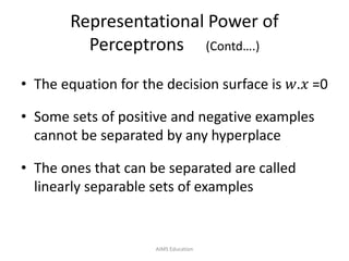 Representational Power of
Perceptrons (Contd….)
• The equation for the decision surface is 𝑤.𝑥 =0
• Some sets of positive and negative examples
cannot be separated by any hyperplace
• The ones that can be separated are called
linearly separable sets of examples
AIMS Education
 