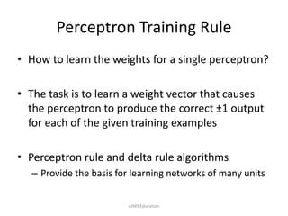 Perceptron Training Rule
• How to learn the weights for a single perceptron?
• The task is to learn a weight vector that causes
the perceptron to produce the correct ±1 output
for each of the given training examples
• Perceptron rule and delta rule algorithms
– Provide the basis for learning networks of many units
AIMS Education
 