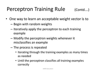 Perceptron Training Rule (Contd….)
• One way to learn an acceptable weight vector is to
– Begin with random weights
– Iteratively apply the perceptron to each training
example
– Modify the perceptron weights whenever it
misclassifies an example
– The process is repeated
• Iterating through the training examples as many times
as needed
• Until the perceptron classifies all training examples
correctly
AIMS Education
 