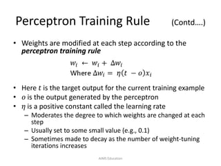 Perceptron Training Rule (Contd….)
• Weights are modified at each step according to the
perceptron training rule
• Here 𝑡 is the target output for the current training example
• 𝑜 is the output generated by the perceptron
• 𝜂 is a positive constant called the learning rate
– Moderates the degree to which weights are changed at each
step
– Usually set to some small value (e.g., 0.1)
– Sometimes made to decay as the number of weight-tuning
iterations increases
AIMS Education
 