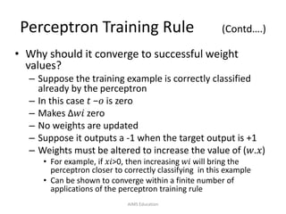 Perceptron Training Rule (Contd….)
• Why should it converge to successful weight
values?
– Suppose the training example is correctly classified
already by the perceptron
– In this case 𝑡 −𝑜 is zero
– Makes Δ𝑤𝑖 zero
– No weights are updated
– Suppose it outputs a -1 when the target output is +1
– Weights must be altered to increase the value of (𝑤.𝑥)
• For example, if 𝑥𝑖>0, then increasing 𝑤𝑖 will bring the
perceptron closer to correctly classifying in this example
• Can be shown to converge within a finite number of
applications of the perceptron training rule
AIMS Education
 