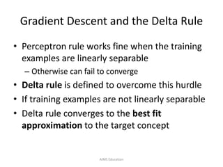 Gradient Descent and the Delta Rule
• Perceptron rule works fine when the training
examples are linearly separable
– Otherwise can fail to converge
• Delta rule is defined to overcome this hurdle
• If training examples are not linearly separable
• Delta rule converges to the best fit
approximation to the target concept
AIMS Education
 