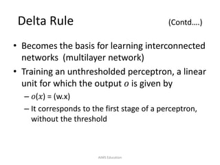 Delta Rule (Contd….)
• Becomes the basis for learning interconnected
networks (multilayer network)
• Training an unthresholded perceptron, a linear
unit for which the output 𝑜 is given by
– 𝑜(𝑥) = (w.x)
– It corresponds to the first stage of a perceptron,
without the threshold
AIMS Education
 
