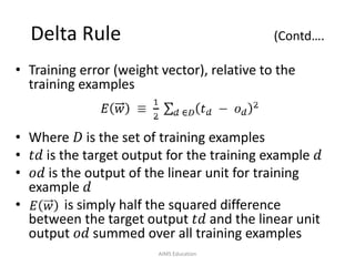 Delta Rule (Contd….
• Training error (weight vector), relative to the
training examples
• Where 𝐷 is the set of training examples
• 𝑡𝑑 is the target output for the training example 𝑑
• 𝑜𝑑 is the output of the linear unit for training
example 𝑑
• is simply half the squared difference
between the target output 𝑡𝑑 and the linear unit
output 𝑜𝑑 summed over all training examples
AIMS Education
 