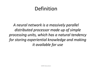 Definition
A neural network is a massively parallel
distributed processor made up of simple
processing units, which has a natural tendency
for storing experiential knowledge and making
it available for use
AIMS Education
 