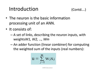 Introduction (Contd….)
• The neuron is the basic information
processing unit of an ANN.
• It consists of:
– A set of links, describing the neuron inputs, with
weightsW1, W2, …, Wm
– An adder function (linear combiner) for computing
the weighted sum of the inputs (real numbers):
AIMS Education
 