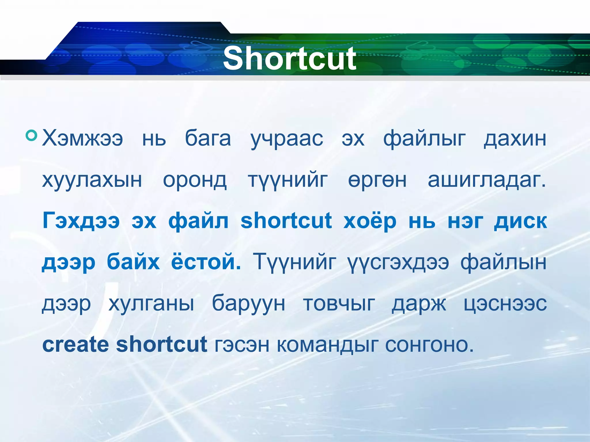  Хэмжээ нь бага учраас эх файлыг дахин
хуулахын оронд түүнийг өргөн ашигладаг.
Гэхдээ эх файл shortcut хоёр нь нэг диск
дээр байх ёстой. Түүнийг үүсгэхдээ файлын
дээр хулганы баруун товчыг дарж цэснээс
create shortcut гэсэн командыг сонгоно.
Shortcut
 