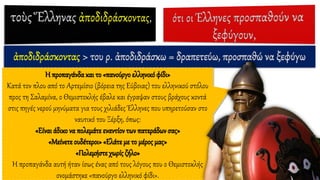 ἀποδιδράσκοντας > του ρ. ἀποδιδράσκω = δραπετεύω, προσπαθώ να ξεφύγω
Η προπαγάνδα και το «πανούργο ελληνικόφίδι»
Κατά τον πλου από το Αρτεμίσιο (βόρεια της Εύβοιας) του ελληνικού στόλου
προς τη Σαλαμίνα, ο Θεμιστοκλής έβαλε και έγραψαν στους βράχους κοντά
στις πηγές νερού μηνύματα για τους χιλιάδες Έλληνες που υπηρετούσαν στο
ναυτικό του Ξέρξη, όπως:
«Είναι άδικο να πολεμάτε εναντίον των πατεράδων σας»
«Μείνετε ουδέτεροι» «Ελάτε με το μέρος μας»
«Πολεμήστε χωρίς ζήλο»
Η προπαγάνδα αυτή ήταν ίσως ένας από τους λόγους που ο Θεμιστοκλής
ονομάστηκε «πανούργο ελληνικό φίδι».
 