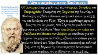 Ο Πλούταρχος (περ.45μ.Χ.-120) ήταν ιστορικός, βιογράφος και
δοκιμιογράφος. Γεννημένος στη Χαιρώνεια της Βοιωτίας, ο
Πλούταρχος ταξίδεψε πολύ στον μεσογειακό κόσμο της εποχής
του και δύο φορές στη Ρώμη. Έζησε το μεγαλύτερο μέρος της
ζωής του στη Χαιρώνεια, όπου λέγεται ότι μυήθηκε στα
μυστήρια του Απόλλωνα. Ήταν πρεσβύτερος των ιερέων του
Απόλλωνα στο Μαντείο των Δελφών και υπεύθυνος για την
ερμηνεία των χρησμών της Πυθίας, αξίωμα που κράτησε για 29
έτη έως το θάνατό του. Έζησε δραστήρια κοινωνική και πολιτική
ζωή, κατά τη διάρκεια της οποία παρήγαγε ένα απίστευτο
corpus κειμένων, που επιβίωσαν ως την εποχή μας.
http://el.wikipedia.org/wiki/%
CE%A0%CE%BB%CE%BF
%CF%8D%CF%84%CE%B1
%CF%81%CF%87%CE%BF
%CF%82
 