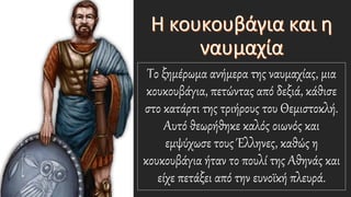 Το ξημέρωμα ανήμερα της ναυμαχίας, μια
κουκουβάγια, πετώντας από δεξιά, κάθισε
στο κατάρτι της τριήρους του Θεμιστοκλή.
Αυτό θεωρήθηκε καλός οιωνός και
εμψύχωσε τους Έλληνες, καθώς η
κουκουβάγια ήταν το πουλί της Αθηνάς και
είχε πετάξει από την ευνοϊκή πλευρά.
 