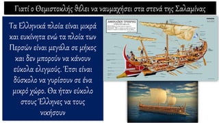 Γιατί ο Θεμιστοκλής θέλει να ναυμαχήσει στα στενά της Σαλαμίνας
Τα Ελληνικά πλοία είναι μικρά
και ευκίνητα ενώ τα πλοία των
Περσών είναι μεγάλα σε μήκος
και δεν μπορούν να κάνουν
εύκολα ελιγμούς. Έτσι είναι
δύσκολο να γυρίσουν σε ένα
μικρό χώρο. Θα ήταν εύκολο
στους Έλληνες να τους
νικήσουν
 