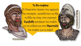 Τα δύο στεφάνια
Οι Σπαρτιάτες τίμησαν τους αρχηγούς
της ναυμαχίας, «μοιράζοντας» ως εξής
τη δόξα της νίκης: στον στρατηγό
Ευρυβιάδη πρόσφεραν ένα στεφάνι
για την ανδρεία και στον Θεμιστοκλή
ένα στεφάνι για τη σοφία!
 