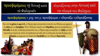 προσφερόμενος > μτχ. του ρ. προσφέρομαι = πλησιάζω > πλησιάζοντας
Πριν από 10 χρόνια, το 490 π.Χ., οι Πέρσες είχαν εκστρατεύσει εναντίον των Ελλήνων με αρχηγούς
τον Δάτη και τον Αρταφέρνη. Τότε οι Έλληνες νίκησαν στον Μαραθώνα, έχοντας επικεφαλής τον
Μιλτιάδη. Σε αυτήν, τη δεύτερη εκστρατεία τους, οι Πέρσες είχαν επικεφαλής τον Ξέρξη και πολύ
περισσότερο στρατό και πλοία. Συντρίφτηκαν και πάλι από τις ελληνικές ναυτικές δυνάμεις στη
Σαλαμίνα, με αρχηγούς τον Σπαρτιάτη Ευρυβιάδη και τον Αθηναίο Θεμιστοκλή.
 