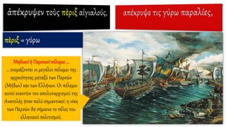 πὲριξ = γύρω
Μηδικοί ή Περσικοί πόλεμοι …
… ονομάζονται οι μεγάλοι πόλεμοι της
αρχαιότητας μεταξύ των Περσών
(Μήδων) και των Ελλήνων. Οι πόλεμοι
αυτοί εναντίον του απολυταρχισμού της
Ανατολής ήταν πολύ σημαντικοί: η νίκη
των Περσών θα σήμαινε το τέλος του
ελληνικού πολιτισμού.
 