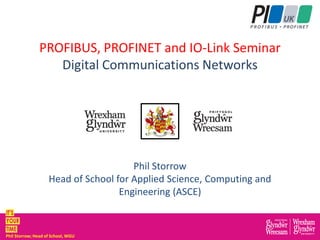 Phil Storrow; Head of School, WGU
PROFIBUS, PROFINET and IO-Link Seminar
Digital Communications Networks
Phil Storrow
Head of School for Applied Science, Computing and
Engineering (ASCE)
 