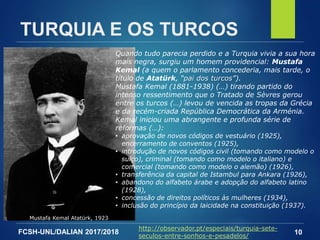 FCSH-UNL/DALIAN 2017/2018 10
TURQUIA E OS TURCOS
Quando tudo parecia perdido e a Turquia vivia a sua hora
mais negra, surgiu um homem providencial: Mustafa
Kemal (a quem o parlamento concederia, mais tarde, o
título de Atatürk, “pai dos turcos”).
Mustafa Kemal (1881-1938) (…) tirando partido do
intenso ressentimento que o Tratado de Sèvres gerou
entre os turcos (…) levou de vencida as tropas da Grécia
e da recém-criada República Democrática da Arménia.
Kemal iniciou uma abrangente e profunda série de
reformas (…):
• aprovação de novos códigos de vestuário (1925),
encerramento de conventos (1925),
• introdução de novos códigos civil (tomando como modelo o
suíço), criminal (tomando como modelo o italiano) e
comercial (tomando como modelo o alemão) (1926),
• transferência da capital de Istambul para Ankara (1926),
• abandono do alfabeto árabe e adopção do alfabeto latino
(1928),
• concessão de direitos políticos às mulheres (1934),
• inclusão do princípio da laicidade na constituição (1937).
Mustafa Kemal Atatürk, 1923
http://observador.pt/especiais/turquia-sete-
seculos-entre-sonhos-e-pesadelos/
 