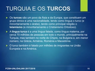 FCSH-UNL/DALIAN 2017/2018
TURQUIA E OS TURCOS
 Os turcos são um povo da Ásia e da Europa, que constituem um
grupo étnico e uma nacionalidade, tendo como língua o turco (e
minoritariamente o árabe), tendo como principal religião o
Islamismo (e minoritariamente o Cristianismo Ortodoxo).
 A língua turca é a uma língua falada, como língua materna, por
cerca 70 milhões de pessoas em todo o mundo, principalmente na
Turquia, mas também no norte do Chipre, na Bulgária e, em menor
número, na Grécia, Arménia, Roménia e Macedónia.
 O turco também é falado por milhões de imigrantes na União
Europeia e na América.
11
 