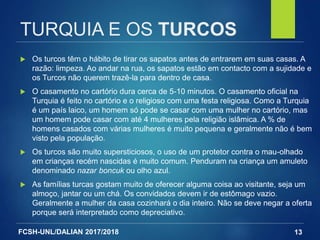 FCSH-UNL/DALIAN 2017/2018
TURQUIA E OS TURCOS
 Os turcos têm o hábito de tirar os sapatos antes de entrarem em suas casas. A
razão: limpeza. Ao andar na rua, os sapatos estão em contacto com a sujidade e
os Turcos não querem trazê-la para dentro de casa.
 O casamento no cartório dura cerca de 5-10 minutos. O casamento oficial na
Turquia é feito no cartório e o religioso com uma festa religiosa. Como a Turquia
é um país laico, um homem só pode se casar com uma mulher no cartório, mas
um homem pode casar com até 4 mulheres pela religião islâmica. A % de
homens casados com várias mulheres é muito pequena e geralmente não é bem
visto pela população.
 Os turcos são muito supersticiosos, o uso de um protetor contra o mau-olhado
em crianças recém nascidas é muito comum. Penduram na criança um amuleto
denominado nazar boncuk ou olho azul.
 As famílias turcas gostam muito de oferecer alguma coisa ao visitante, seja um
almoço, jantar ou um chá. Os convidados devem ir de estômago vazio.
Geralmente a mulher da casa cozinhará o dia inteiro. Não se deve negar a oferta
porque será interpretado como depreciativo.
13
 